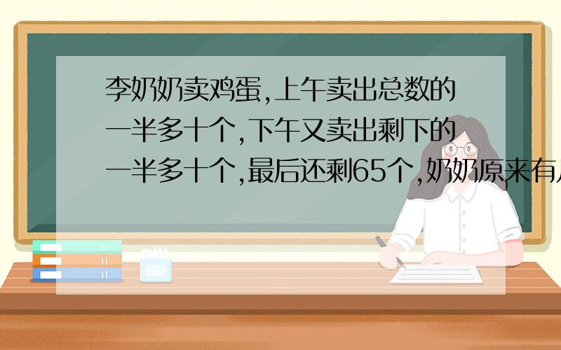 李奶奶卖鸡蛋,上午卖出总数的一半多十个,下午又卖出剩下的一半多十个,最后还剩65个,奶奶原来有几个鸡