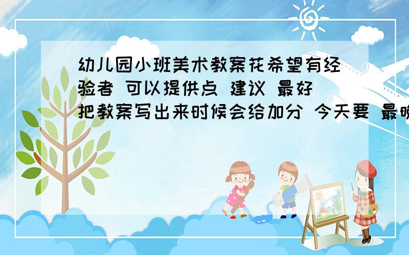 幼儿园小班美术教案花希望有经验者 可以提供点 建议 最好把教案写出来时候会给加分 今天要 最晚明天中午、