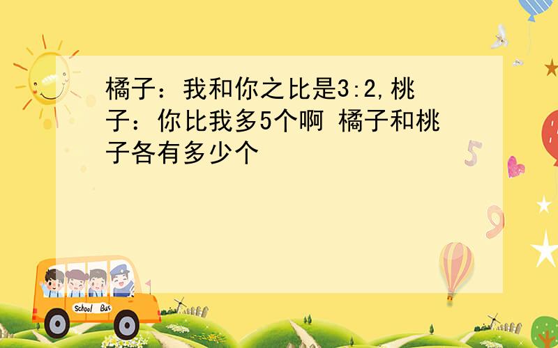 橘子：我和你之比是3:2,桃子：你比我多5个啊 橘子和桃子各有多少个