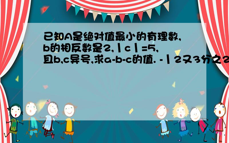 已知A是绝对值最小的有理数,b的相反数是2,丨c丨=5,且b,c异号,求a-b-c的值. -丨2又3分之2-3又3分之1丨-【（-2又5分之4）-（-0.2）-丨1又5分之1丨】 求解答!高分哦!~~