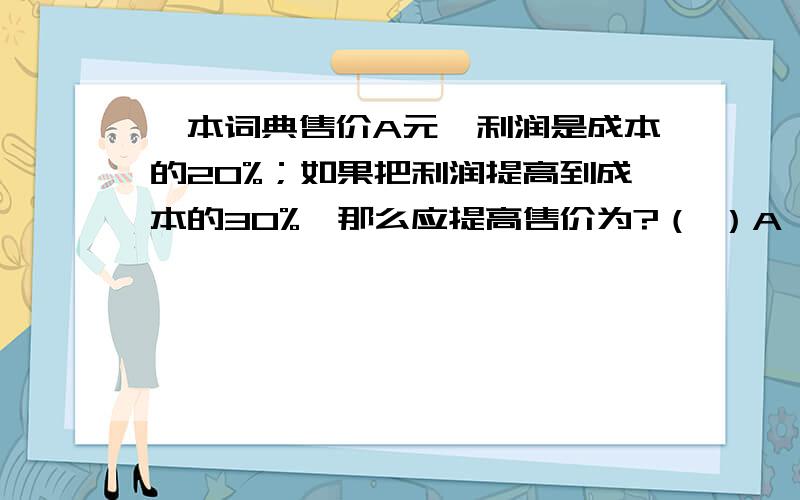 一本词典售价A元,利润是成本的20%；如果把利润提高到成本的30%,那么应提高售价为?（ ）A、（A/15）元 B、（A/12）元 C、（A/10）元 D、（A/8）元