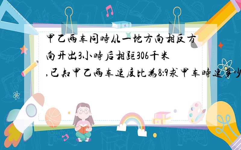 甲乙两车同时从一地方向相反方向开出3小时后相距306千米,已知甲乙两车速度比为8：9求甲车时速多少?帮忙啊!