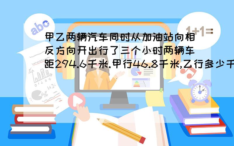 甲乙两辆汽车同时从加油站向相反方向开出行了三个小时两辆车距294.6千米.甲行46.8千米,乙行多少千米?