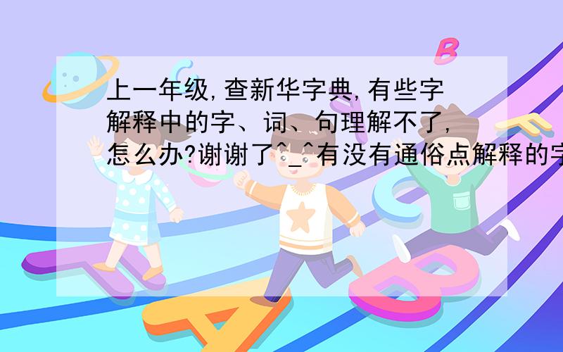 上一年级,查新华字典,有些字解释中的字、词、句理解不了,怎么办?谢谢了^_^有没有通俗点解释的字典或其它什么的