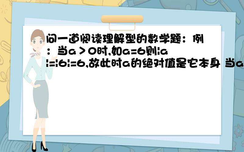 问一道阅读理解型的数学题：例：当a＞0时,如a=6则|a|=|6|=6,故此时a的绝对值是它本身 当a=0时,|a|=0,例：当a＞0时,如a=6则|a|=|6|=6,故此时a的绝对值是它本身当a=0时,|a|=0,故此时a的绝对值是零当a＜0