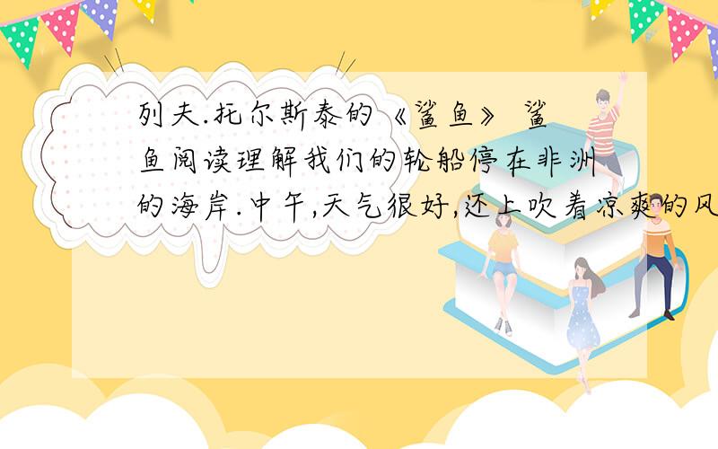 列夫.托尔斯泰的《鲨鱼》 鲨鱼阅读理解我们的轮船停在非洲的海岸.中午,天气很好,还上吹着凉爽的风.快到傍晚的时候,天气变了,开始闷热,从撒哈拉沙漠吹来的热风像是把我们们闷在蒸笼里.