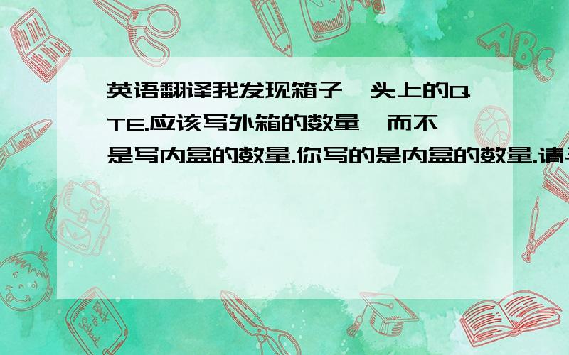 英语翻译我发现箱子唛头上的QTE.应该写外箱的数量,而不是写内盒的数量.你写的是内盒的数量.请马上确认.