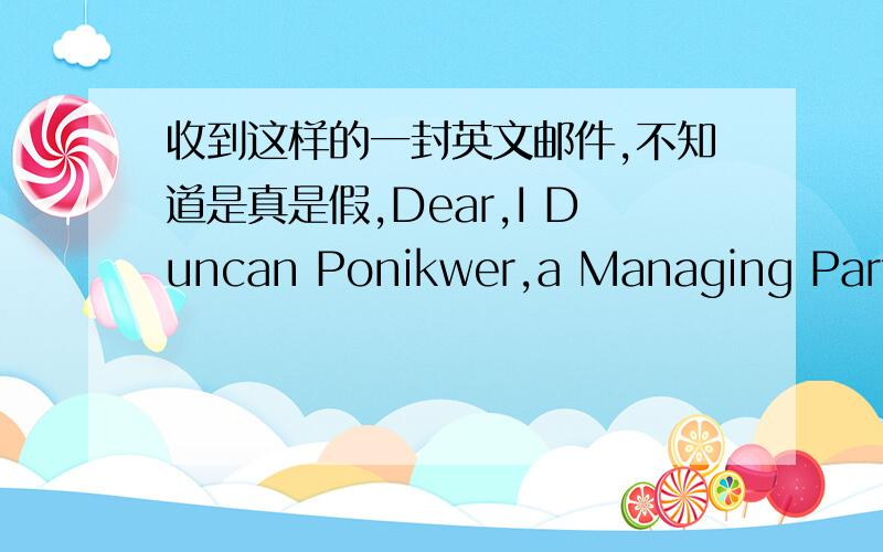 收到这样的一封英文邮件,不知道是真是假,Dear,I Duncan Ponikwer,a Managing Partner and an Executive Auditor with a Bank here in U.K,would like to use this means to ask your assistance in securing a substantial amount of legal tender.I