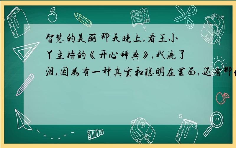 智慧的美丽 那天晚上,看王小丫主持的《开心辞典》,我流了泪,因为有一种真实和聪明在里面,还有那份期待和紧张.是那个人感动了我.他的家庭梦想都是为了别人,几乎没有自己一件东西.他有