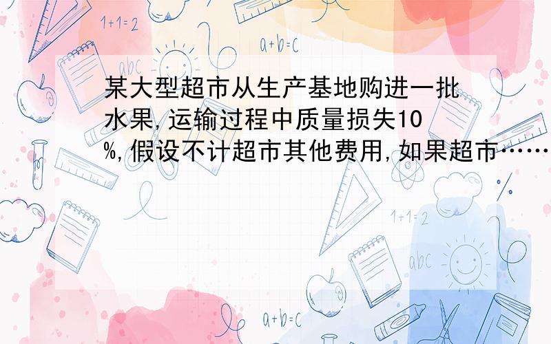 某大型超市从生产基地购进一批水果,运输过程中质量损失10%,假设不计超市其他费用,如果超市……某大型超市从生产基地购进一批水果,运输过程中质量损失10%,假设不计超市其他费用,如果超