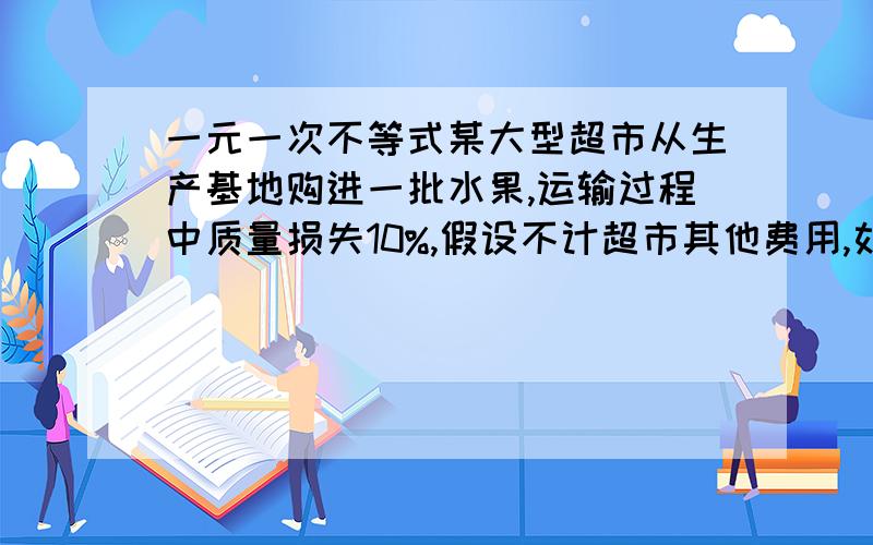 一元一次不等式某大型超市从生产基地购进一批水果,运输过程中质量损失10%,假设不计超市其他费用,如果超市要想至少获得百分之20的利润,那么这种水果的售价在进价的基础上应至少提高?