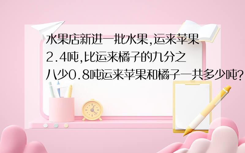 水果店新进一批水果,运来苹果2.4吨,比运来橘子的九分之八少0.8吨运来苹果和橘子一共多少吨?