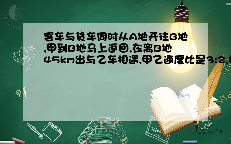 客车与货车同时从A地开往B地,甲到B地马上返回,在离B地45km出与乙车相遇,甲乙速度比是3:2,相遇时甲行?