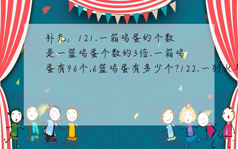 补充：121.一箱鸡蛋的个数是一篮鸡蛋个数的3倍.一箱鸡蛋有96个,6篮鸡蛋有多少个?122.一列火车,提速前平均每小时行驶71千米,从秦皇岛到邯郸用12小时,提速后平均每小时行驶95千米,提速后从秦