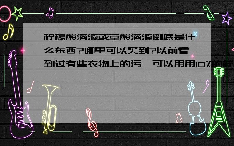 柠檬酸溶液或草酸溶液倒底是什么东西?哪里可以买到?以前看到过有些衣物上的污渍可以用用10%的柠檬酸溶液或10%的草酸溶液泡了再洗.那倒底什么是用柠檬酸溶液或草酸溶液呢?家居产品中比