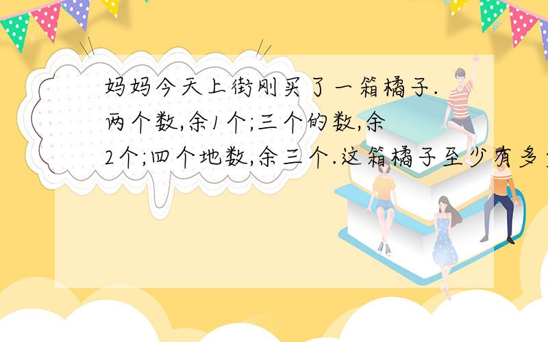 妈妈今天上街刚买了一箱橘子.两个数,余1个;三个的数,余2个;四个地数,余三个.这箱橘子至少有多少个?