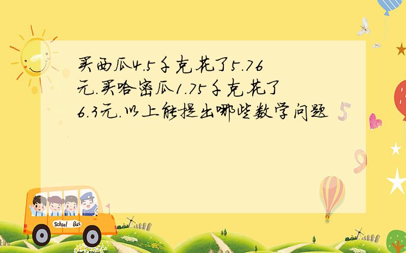 买西瓜4.5千克花了5.76元.买哈密瓜1.75千克花了6.3元.以上能提出哪些数学问题