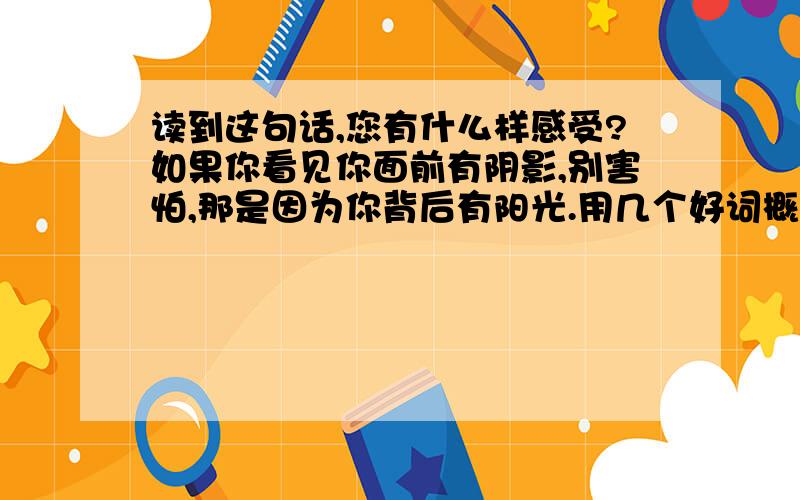 读到这句话,您有什么样感受?如果你看见你面前有阴影,别害怕,那是因为你背后有阳光.用几个好词概括下你的感受.先谢谢啦.