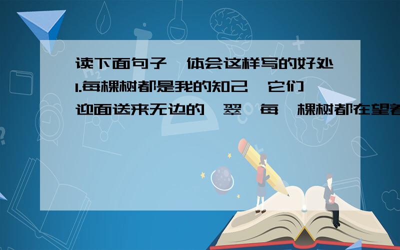 读下面句子,体会这样写的好处1.每棵树都是我的知己,它们迎面送来无边的靑翠,每一棵树都在望着我.（ ）2.飞流的瀑布!你天生的金嗓子,雄浑的男高音多麽有气势.（ )