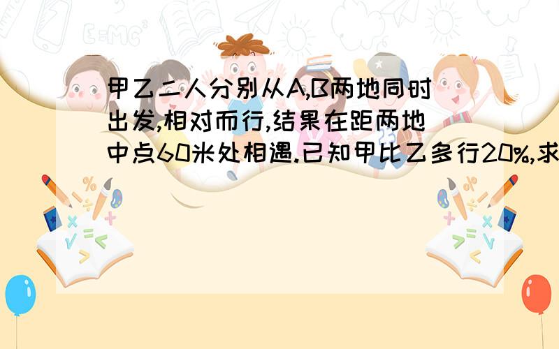 甲乙二人分别从A,B两地同时出发,相对而行,结果在距两地中点60米处相遇.已知甲比乙多行20%,求A,B两地之甲乙二人分别从A、B两地同时出发,相对而行,结果在距两地中点60米处相遇.已知甲比乙多