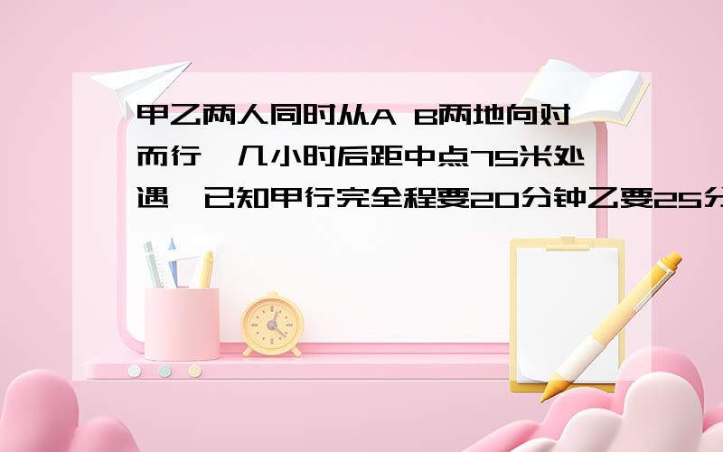 甲乙两人同时从A B两地向对而行,几小时后距中点75米处遇,已知甲行完全程要20分钟乙要25分钟,问AB地距离