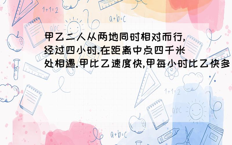 甲乙二人从两地同时相对而行,经过四小时.在距离中点四千米处相遇.甲比乙速度快,甲每小时比乙快多少千米?