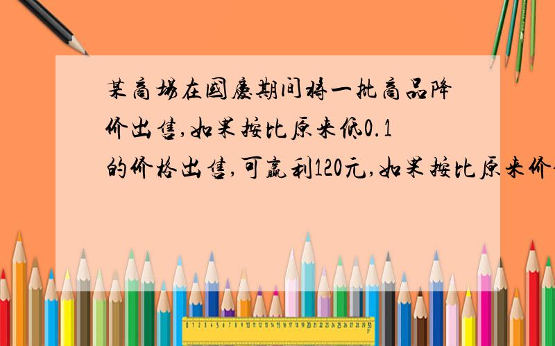 某商场在国庆期间将一批商品降价出售,如果按比原来低0.1的价格出售,可赢利120元,如果按比原来价低0.15的价格出售,亏损120元,此批商品的进价是多少?