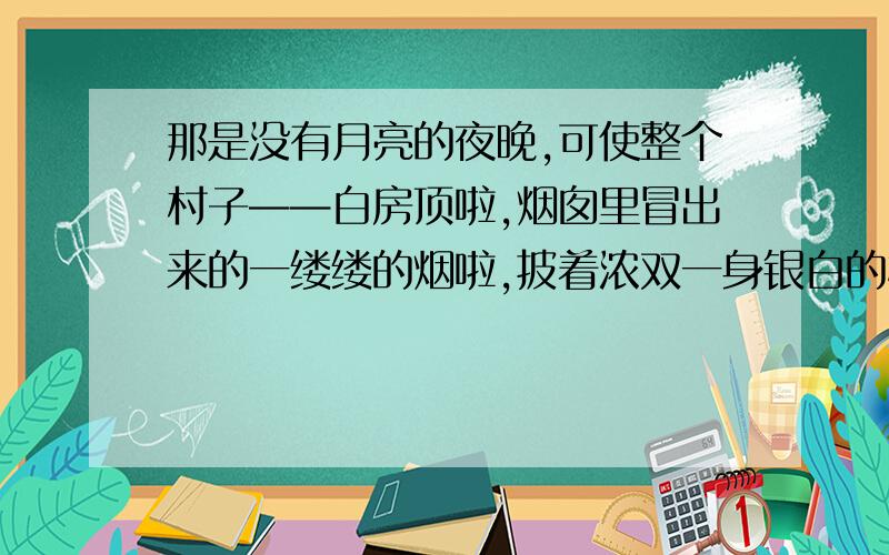 那是没有月亮的夜晚,可使整个村子——白房顶啦,烟囱里冒出来的一缕缕的烟啦,披着浓双一身银白的树木啦,雪堆啦,全都看得见.天空撒满了快活地眨着眼的星星,天河显得很清楚,仿佛为了过