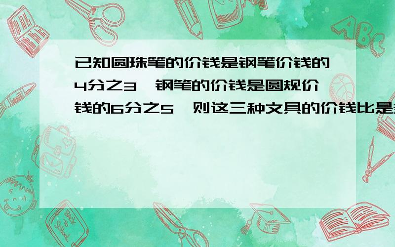 已知圆珠笔的价钱是钢笔价钱的4分之3,钢笔的价钱是圆规价钱的6分之5,则这三种文具的价钱比是多少?