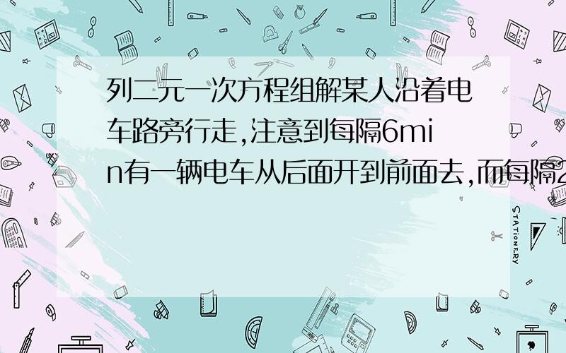 列二元一次方程组解某人沿着电车路旁行走,注意到每隔6min有一辆电车从后面开到前面去,而每隔2min有一辆电车由对面开过来,若该人和电车速度始终是均匀的,问每隔多长时间从电车的起点站