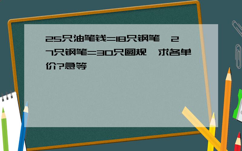 25只油笔钱=18只钢笔,27只钢笔=30只圆规,求各单价?急等,