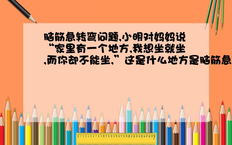 脑筋急转弯问题,小明对妈妈说“家里有一个地方,我想坐就坐,而你却不能坐,”这是什么地方是脑筋急转弯啊,上面的答案好像都太直接了