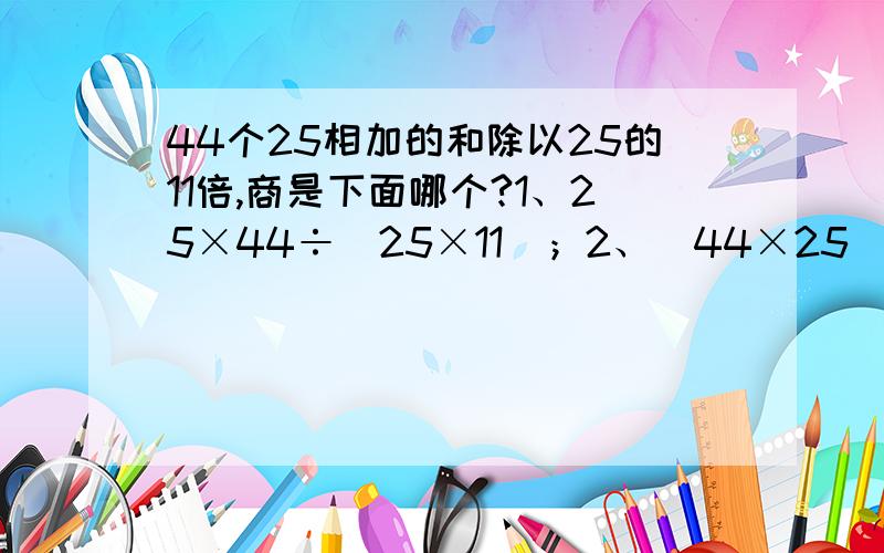 44个25相加的和除以25的11倍,商是下面哪个?1、25×44÷（25×11）；2、（44×25）÷（25×11）但结果不同，都有道理，到底哪个是正确的呢？我已经蒙了！