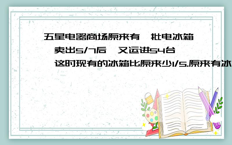 五星电器商场原来有一批电冰箱,卖出5/7后,又运进54台,这时现有的冰箱比原来少1/5.原来有冰箱多少台