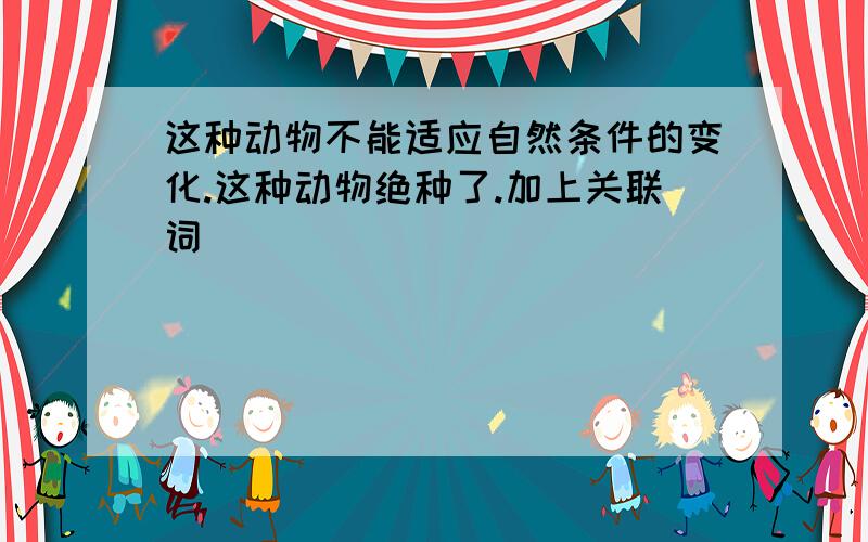 这种动物不能适应自然条件的变化.这种动物绝种了.加上关联词