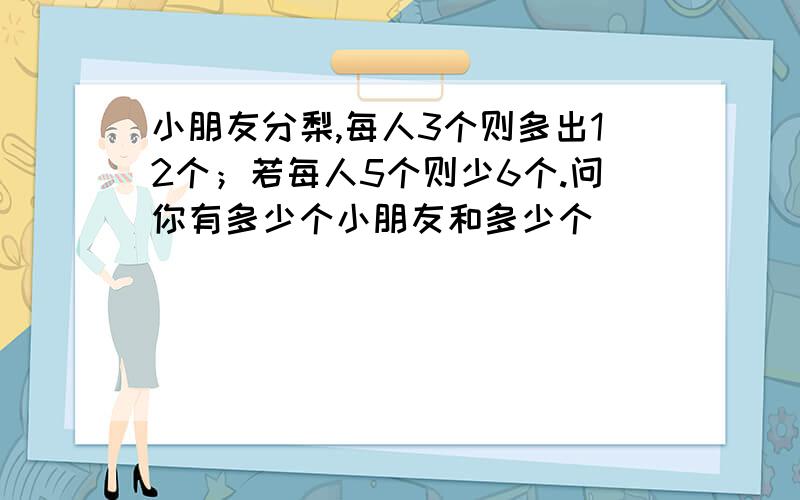 小朋友分梨,每人3个则多出12个；若每人5个则少6个.问你有多少个小朋友和多少个