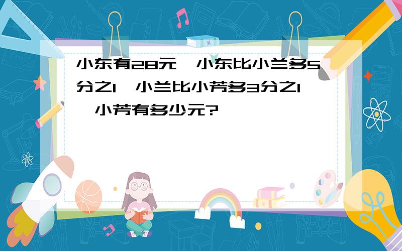 小东有28元,小东比小兰多5分之1,小兰比小芳多3分之1,小芳有多少元?