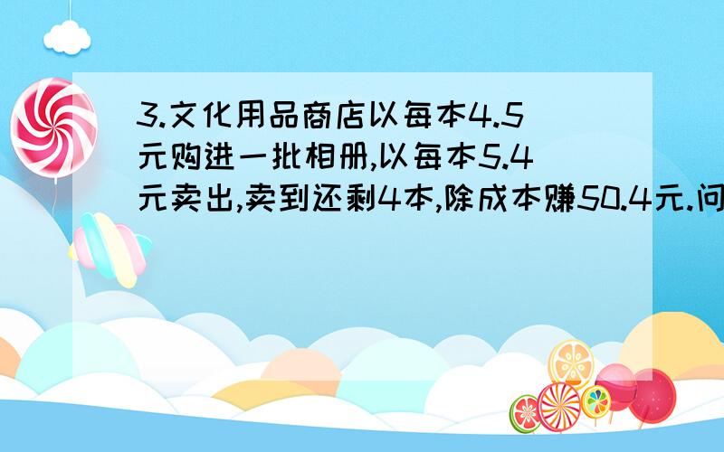 3.文化用品商店以每本4.5元购进一批相册,以每本5.4元卖出,卖到还剩4本,除成本赚50.4元.问：这个商店购我知道是80本,但是是为什么得80本