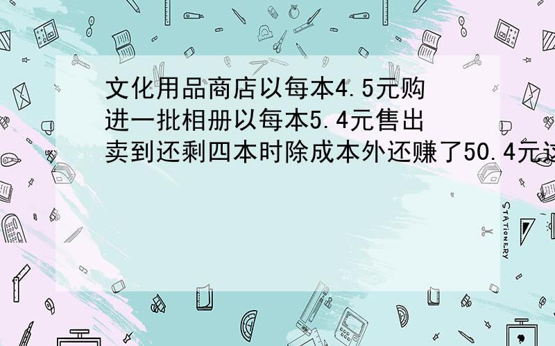 文化用品商店以每本4.5元购进一批相册以每本5.4元售出卖到还剩四本时除成本外还赚了50.4元这个商