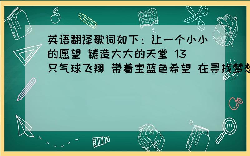 英语翻译歌词如下：让一个小小的愿望 铸造大大的天堂 13只气球飞翔 带着宝蓝色希望 在寻找梦想的路上 有我们在你身旁 不管未来会怎样 我们依然在台下为你鼓掌 看报宝蓝色海洋的那端