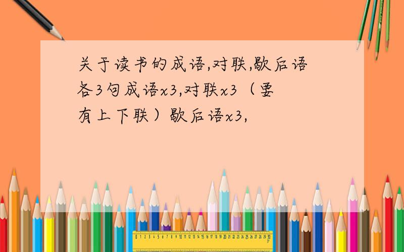 关于读书的成语,对联,歇后语各3句成语x3,对联x3（要有上下联）歇后语x3,