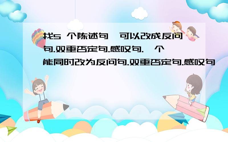 找5 个陈述句,可以改成反问句.双重否定句.感叹句.一个能同时改为反问句.双重否定句.感叹句