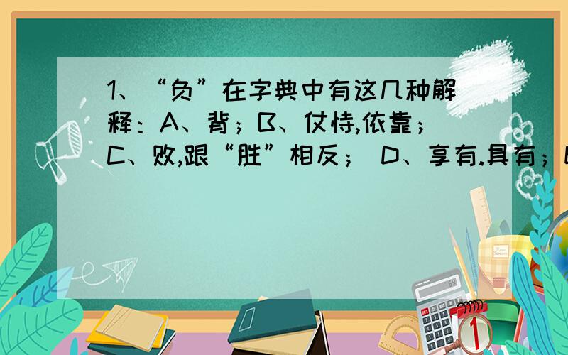 1、“负”在字典中有这几种解释：A、背；B、仗恃,依靠；C、败,跟“胜”相反； D、享有.具有；E、亏欠；F、遭受；G、违背,背弃“激战中,他虽头部负伤,仍然坚守阵地”中的“负”应选第____