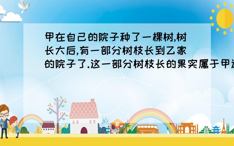 甲在自己的院子种了一棵树,树长大后,有一部分树枝长到乙家的院子了.这一部分树枝长的果实属于甲还是乙?