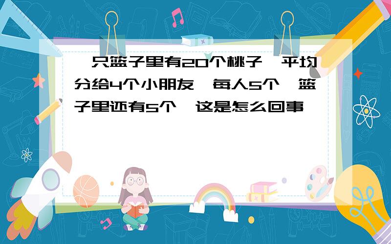 一只篮子里有20个桃子,平均分给4个小朋友,每人5个,篮子里还有5个,这是怎么回事