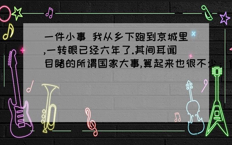 一件小事 我从乡下跑到京城里,一转眼已经六年了.其间耳闻目睹的所谓国家大事,算起来也很不少；但在我心里,都不留什么痕迹,倘要我寻出这些事的影响来说,便只是增长了我的坏脾气,——