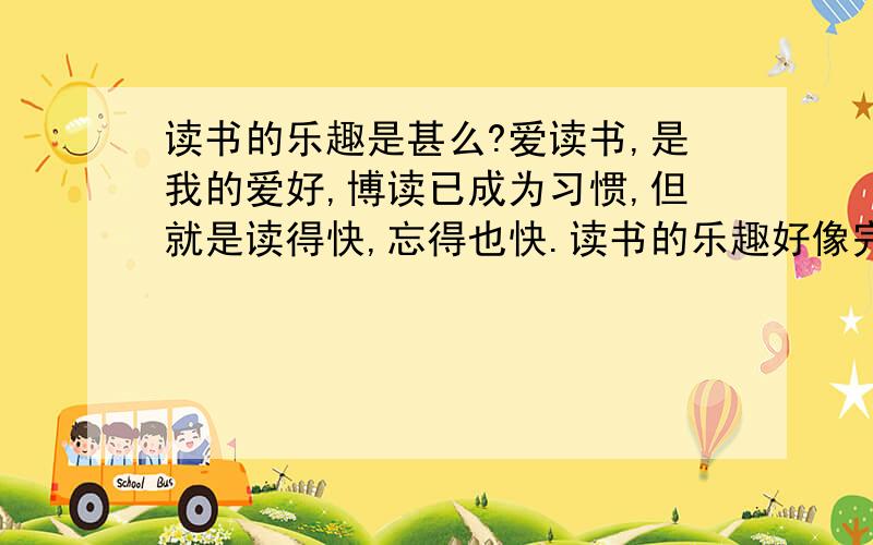 读书的乐趣是甚么?爱读书,是我的爱好,博读已成为习惯,但就是读得快,忘得也快.读书的乐趣好像完全转化成为消磨时间,为改变之,强调记笔记,收获甚微,有记忆的好方法吗?