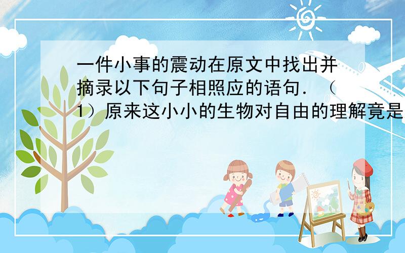 一件小事的震动在原文中找出并摘录以下句子相照应的语句．（1）原来这小小的生物对自由的理解竟是这样的深刻．（2）我的孩子也是这样．（3）小鸟难道不是得到最精心的照料了吗?拟一