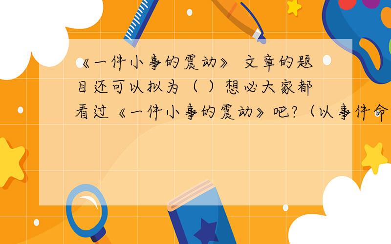 《一件小事的震动》 文章的题目还可以拟为（ ）想必大家都看过《一件小事的震动》吧?（以事件命题）