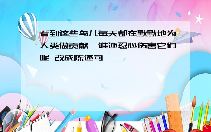 看到这些鸟儿每天都在默默地为人类做贡献,谁还忍心伤害它们呢 改成陈述句